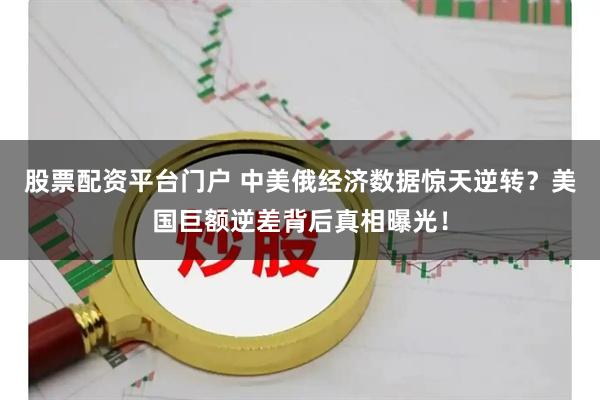 股票配资平台门户 中美俄经济数据惊天逆转？美国巨额逆差背后真相曝光！