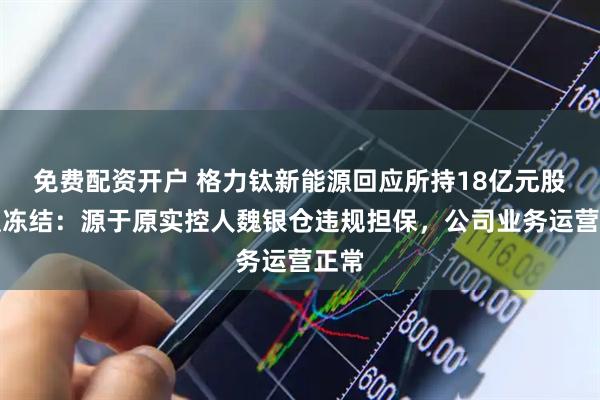 免费配资开户 格力钛新能源回应所持18亿元股权遭冻结：源于原实控人魏银仓违规担保，公司业务运营正常