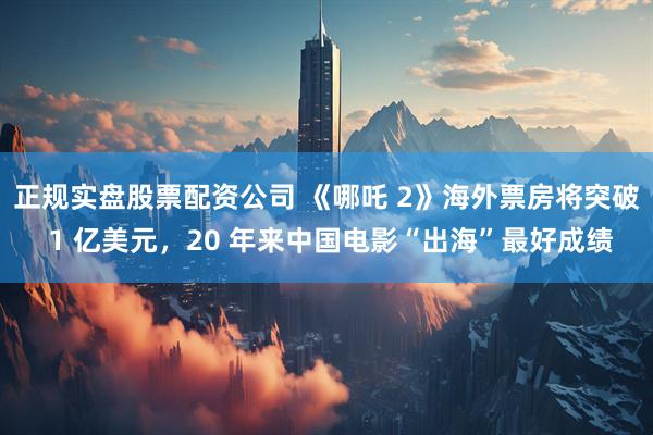 正规实盘股票配资公司 《哪吒 2》海外票房将突破 1 亿美元，20 年来中国电影“出海”最好成绩
