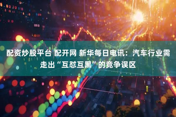 配资炒股平台 配开网 新华每日电讯：汽车行业需走出“互怼互黑”的竞争误区