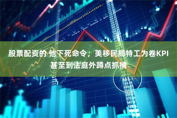 股票配资的 他下死命令，美移民局特工为卷KPI甚至到法庭外蹲点抓捕