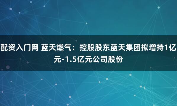 配资入门网 蓝天燃气：控股股东蓝天集团拟增持1亿元-1.5亿元公司股份