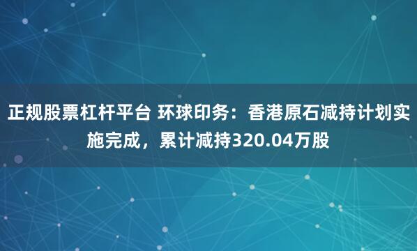 正规股票杠杆平台 环球印务：香港原石减持计划实施完成，累计减持320.04万股