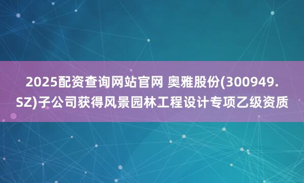 2025配资查询网站官网 奥雅股份(300949.SZ)子公司获得风景园林工程设计专项乙级资质