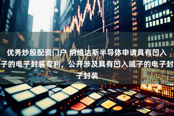 优秀炒股配资门户 纳维达斯半导体申请具有凹入端子的电子封装专利，公开涉及具有凹入端子的电子封装