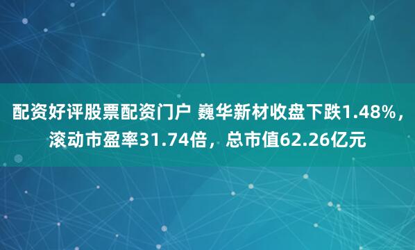 配资好评股票配资门户 巍华新材收盘下跌1.48%，滚动市盈率31.74倍，总市值62.26亿元