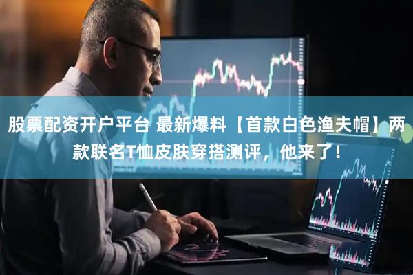 股票配资开户平台 最新爆料【首款白色渔夫帽】两款联名T恤皮肤穿搭测评，他来了！