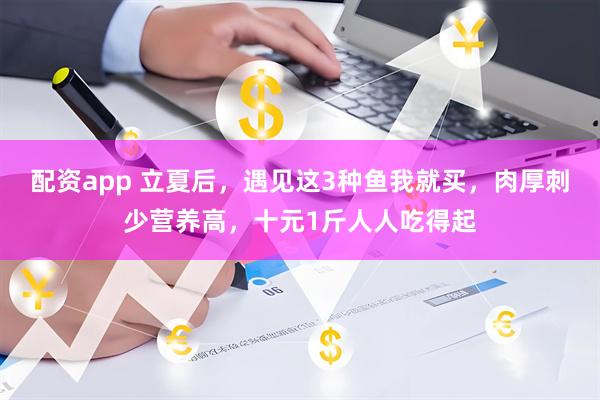 配资app 立夏后，遇见这3种鱼我就买，肉厚刺少营养高，十元1斤人人吃得起