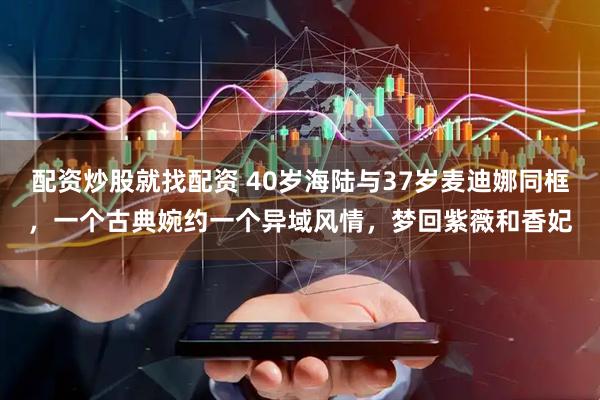 配资炒股就找配资 40岁海陆与37岁麦迪娜同框，一个古典婉约一个异域风情，梦回紫薇和香妃