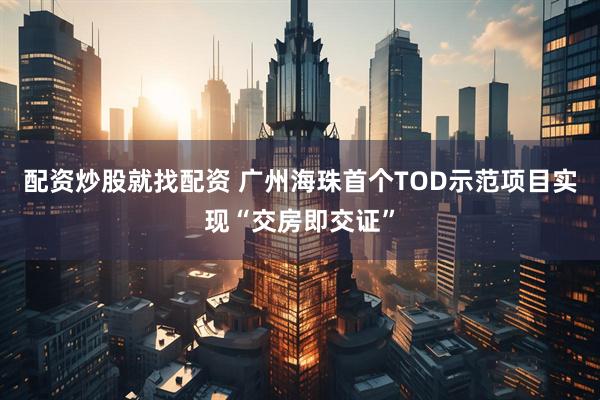 配资炒股就找配资 广州海珠首个TOD示范项目实现“交房即交证”
