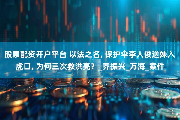 股票配资开户平台 以法之名, 保护伞李人俊送妹入虎口, 为何三次救洪亮？_乔振兴_万海_案件