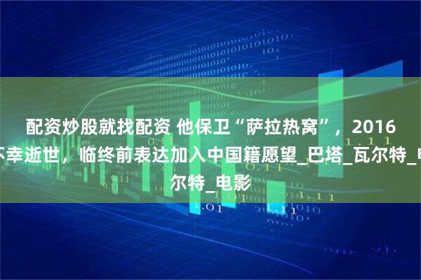配资炒股就找配资 他保卫“萨拉热窝”，2016年不幸逝世，临终前表达加入中国籍愿望_巴塔_瓦尔特_电影