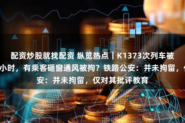 配资炒股就找配资 纵览热点｜K1373次列车被撞脱线停运约3小时，有乘客砸窗通风被拘？铁路公安：并未拘留，仅对其批评教育