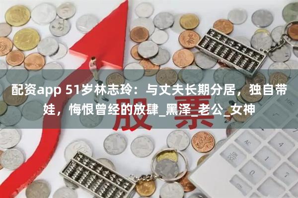 配资app 51岁林志玲：与丈夫长期分居，独自带娃，悔恨曾经的放肆_黑泽_老公_女神