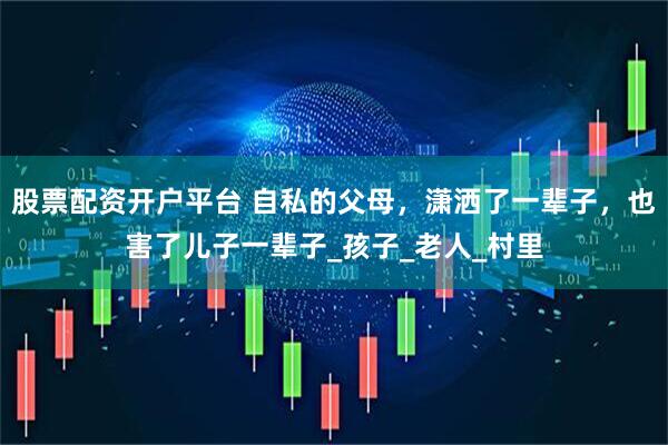 股票配资开户平台 自私的父母，潇洒了一辈子，也害了儿子一辈子_孩子_老人_村里