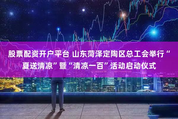 股票配资开户平台 山东菏泽定陶区总工会举行“夏送清凉”暨“清凉一百”活动启动仪式
