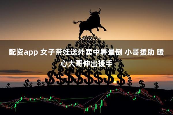 配资app 女子带娃送外卖中暑晕倒 小哥援助 暖心大哥伸出援手