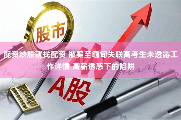 配资炒股就找配资 被骗至缅甸失联高考生未透露工作详情 高薪诱惑下的陷阱