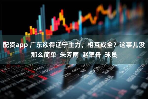 配资app 广东欲得辽宁主力，相互成全？这事儿没那么简单_朱芳雨_赵率舟_球员