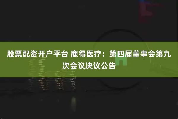 股票配资开户平台 鹿得医疗：第四届董事会第九次会议决议公告