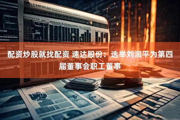 配资炒股就找配资 速达股份：选举刘润平为第四届董事会职工董事