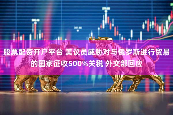 股票配资开户平台 美议员威胁对与俄罗斯进行贸易的国家征收500%关税 外交部回应