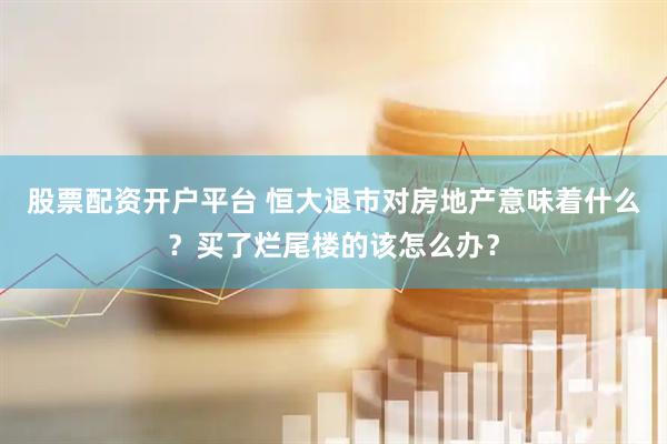 股票配资开户平台 恒大退市对房地产意味着什么？买了烂尾楼的该怎么办？