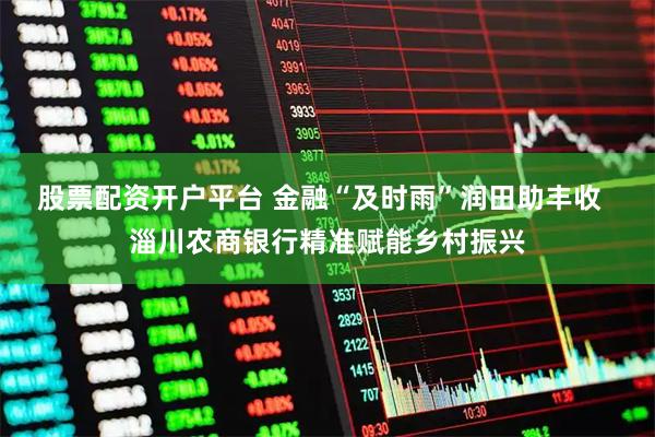 股票配资开户平台 金融“及时雨”润田助丰收  淄川农商银行精准赋能乡村振兴