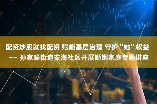 配资炒股就找配资 赋能基层治理 守护“她”权益 —— 孙家疃街道安海社区开展婚姻家庭专题讲座