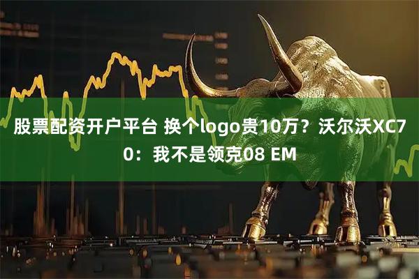 股票配资开户平台 换个logo贵10万？沃尔沃XC70：我不是领克08 EM