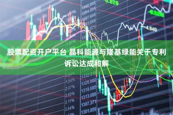 股票配资开户平台 晶科能源与隆基绿能关于专利诉讼达成和解