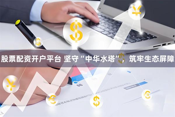 股票配资开户平台 坚守“中华水塔”，筑牢生态屏障