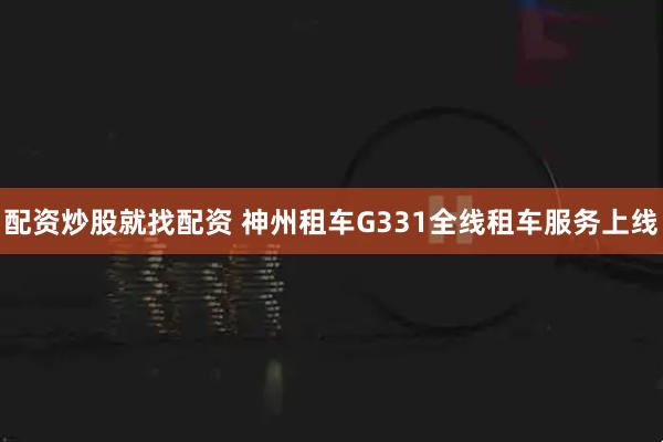 配资炒股就找配资 神州租车G331全线租车服务上线