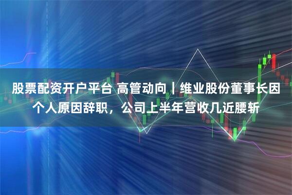 股票配资开户平台 高管动向｜维业股份董事长因个人原因辞职，公司上半年营收几近腰斩