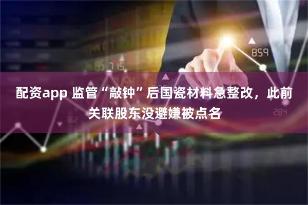配资app 监管“敲钟”后国瓷材料急整改，此前关联股东没避嫌被点名