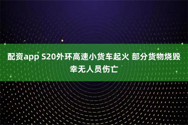 配资app S20外环高速小货车起火 部分货物烧毁幸无人员伤亡