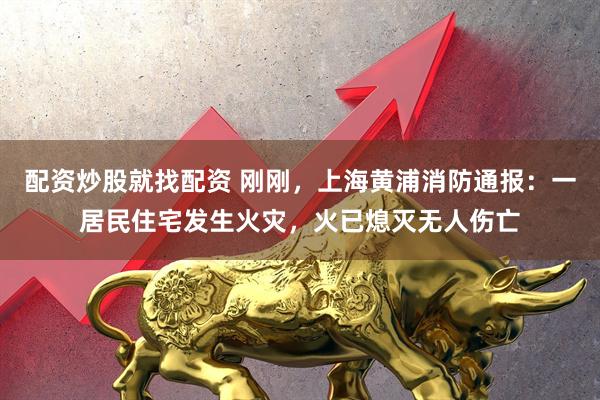 配资炒股就找配资 刚刚，上海黄浦消防通报：一居民住宅发生火灾，火已熄灭无人伤亡