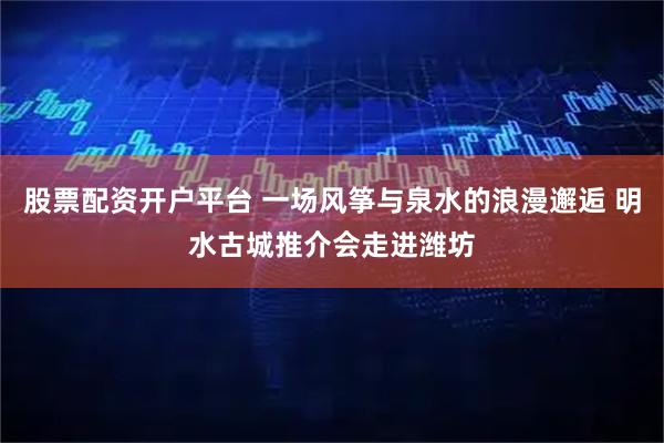 股票配资开户平台 一场风筝与泉水的浪漫邂逅 明水古城推介会走进潍坊
