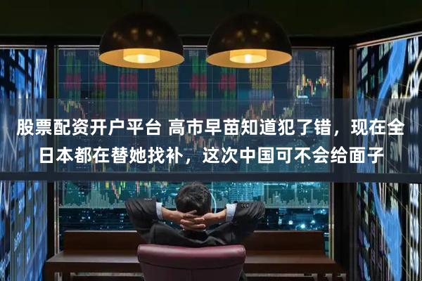 股票配资开户平台 高市早苗知道犯了错，现在全日本都在替她找补，这次中国可不会给面子
