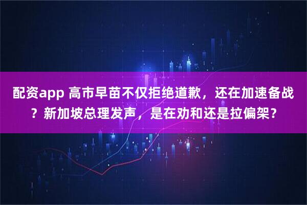 配资app 高市早苗不仅拒绝道歉，还在加速备战？新加坡总理发声，是在劝和还是拉偏架？