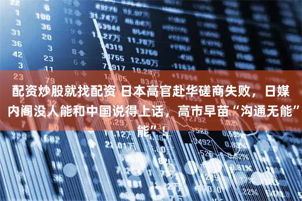 配资炒股就找配资 日本高官赴华磋商失败，日媒：内阁没人能和中国说得上话，高市早苗“沟通无能”！