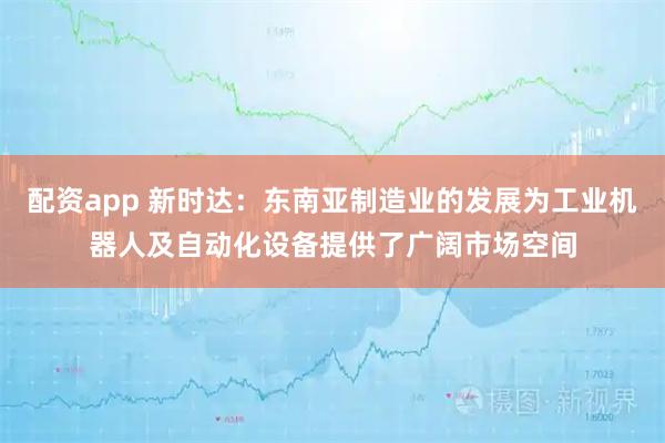 配资app 新时达：东南亚制造业的发展为工业机器人及自动化设备提供了广阔市场空间
