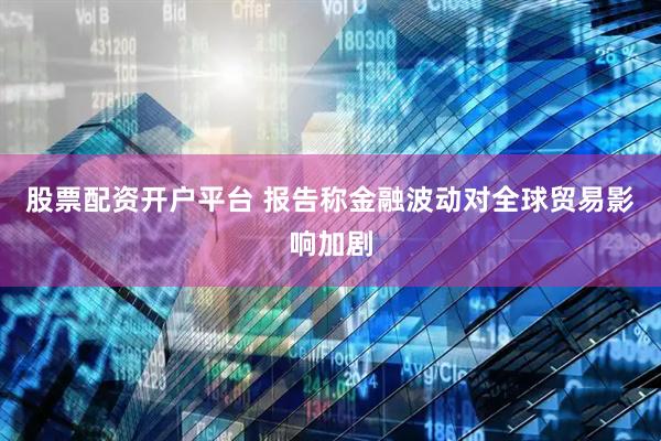 股票配资开户平台 报告称金融波动对全球贸易影响加剧