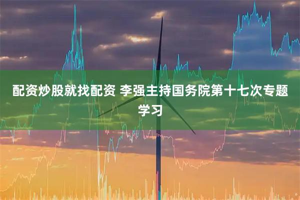 配资炒股就找配资 李强主持国务院第十七次专题学习