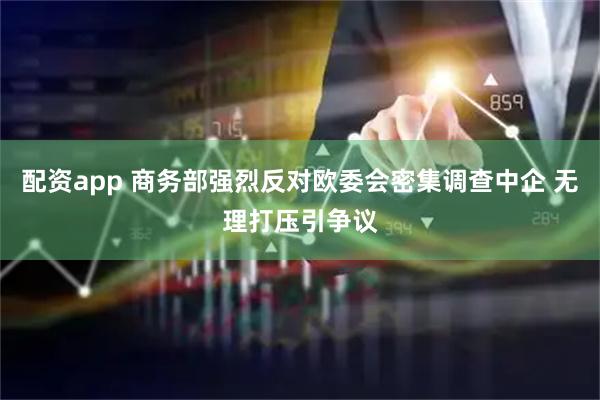 配资app 商务部强烈反对欧委会密集调查中企 无理打压引争议