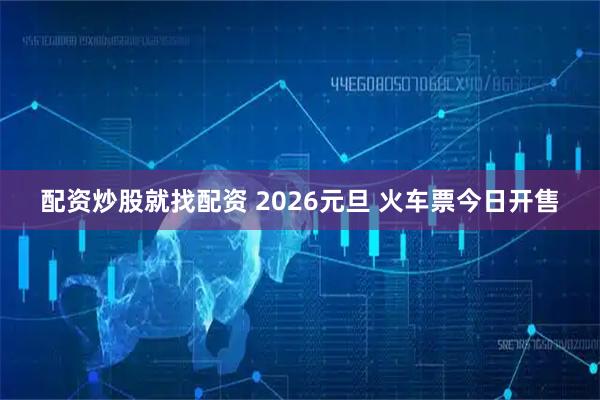 配资炒股就找配资 2026元旦 火车票今日开售