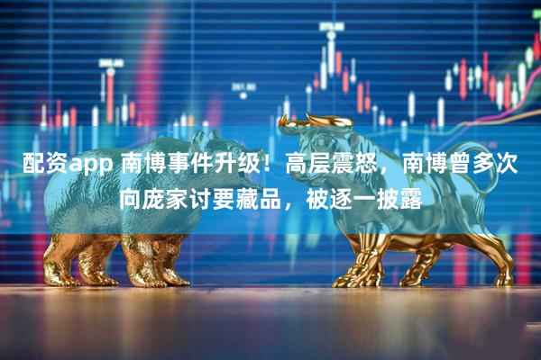 配资app 南博事件升级！高层震怒，南博曾多次向庞家讨要藏品，被逐一披露