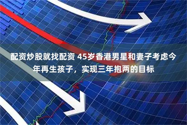 配资炒股就找配资 45岁香港男星和妻子考虑今年再生孩子，实现三年抱两的目标
