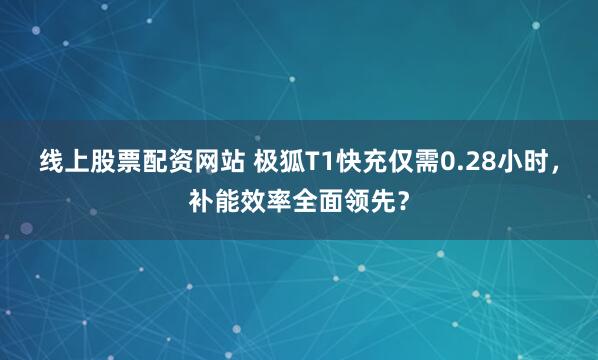 线上股票配资网站 极狐T1快充仅需0.28小时，补能效率全面领先？