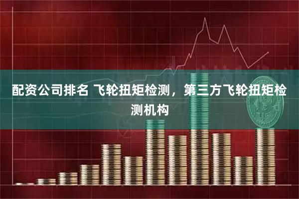 配资公司排名 飞轮扭矩检测，第三方飞轮扭矩检测机构